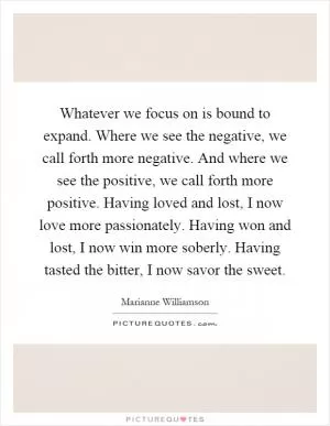 Whatever we focus on is bound to expand. Where we see the negative, we call forth more negative. And where we see the positive, we call forth more positive. Having loved and lost, I now love more passionately. Having won and lost, I now win more soberly. Having tasted the bitter, I now savor the sweet Picture Quote #1