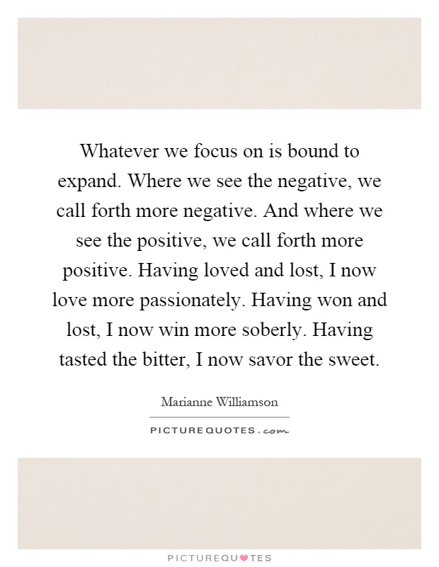 Whatever we focus on is bound to expand. Where we see the negative, we call forth more negative. And where we see the positive, we call forth more positive. Having loved and lost, I now love more passionately. Having won and lost, I now win more soberly. Having tasted the bitter, I now savor the sweet Picture Quote #1