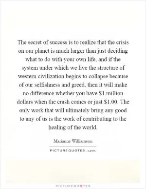 The secret of success is to realize that the crisis on our planet is much larger than just deciding what to do with your own life, and if the system under which we live the structure of western civilization begins to collapse because of our selfishness and greed, then it will make no difference whether you have $1 million dollars when the crash comes or just $1.00. The only work that will ultimately bring any good to any of us is the work of contributing to the healing of the world Picture Quote #1