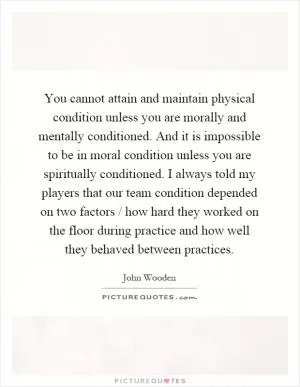 You cannot attain and maintain physical condition unless you are morally and mentally conditioned. And it is impossible to be in moral condition unless you are spiritually conditioned. I always told my players that our team condition depended on two factors / how hard they worked on the floor during practice and how well they behaved between practices Picture Quote #1