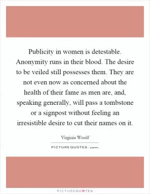 Publicity in women is detestable. Anonymity runs in their blood. The desire to be veiled still possesses them. They are not even now as concerned about the health of their fame as men are, and, speaking generally, will pass a tombstone or a signpost without feeling an irresistible desire to cut their names on it Picture Quote #1