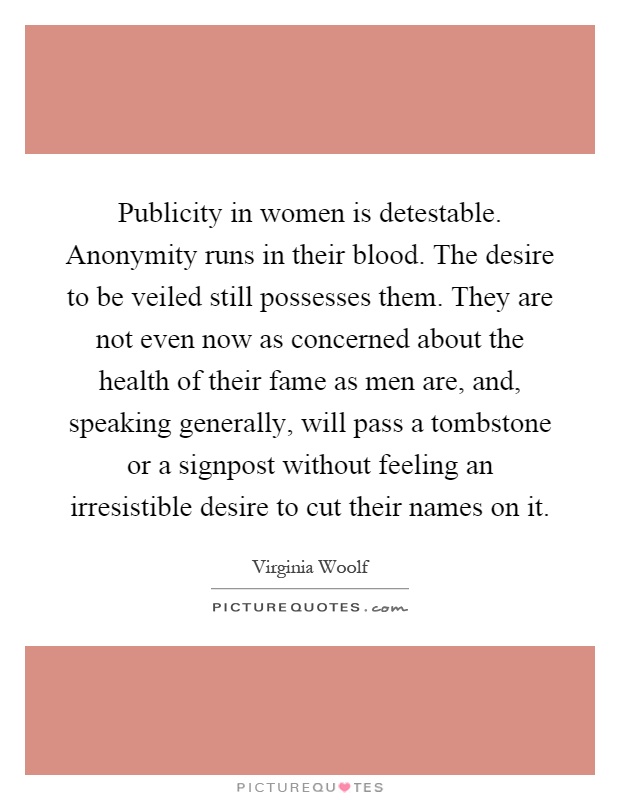 Publicity in women is detestable. Anonymity runs in their blood. The desire to be veiled still possesses them. They are not even now as concerned about the health of their fame as men are, and, speaking generally, will pass a tombstone or a signpost without feeling an irresistible desire to cut their names on it Picture Quote #1