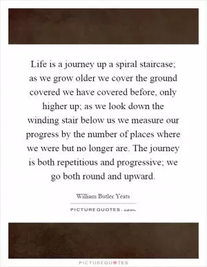 Life is a journey up a spiral staircase; as we grow older we cover the ground covered we have covered before, only higher up; as we look down the winding stair below us we measure our progress by the number of places where we were but no longer are. The journey is both repetitious and progressive; we go both round and upward Picture Quote #1