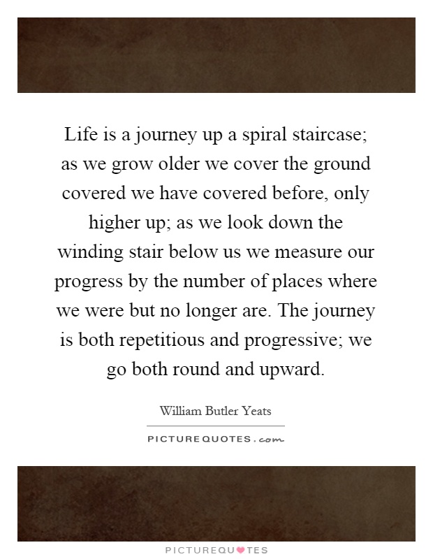 Life is a journey up a spiral staircase; as we grow older we cover the ground covered we have covered before, only higher up; as we look down the winding stair below us we measure our progress by the number of places where we were but no longer are. The journey is both repetitious and progressive; we go both round and upward Picture Quote #1