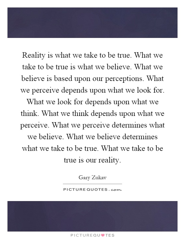 Reality is what we take to be true. What we take to be true is what we believe. What we believe is based upon our perceptions. What we perceive depends upon what we look for. What we look for depends upon what we think. What we think depends upon what we perceive. What we perceive determines what we believe. What we believe determines what we take to be true. What we take to be true is our reality Picture Quote #1