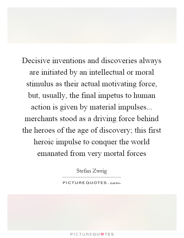 Decisive inventions and discoveries always are initiated by an intellectual or moral stimulus as their actual motivating force, but, usually, the final impetus to human action is given by material impulses... merchants stood as a driving force behind the heroes of the age of discovery; this first heroic impulse to conquer the world emanated from very mortal forces Picture Quote #1