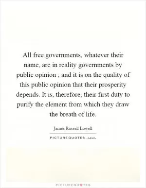 All free governments, whatever their name, are in reality governments by public opinion ; and it is on the quality of this public opinion that their prosperity depends. It is, therefore, their first duty to purify the element from which they draw the breath of life Picture Quote #1