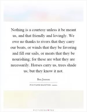 Nothing is a courtesy unless it be meant us, and that friendly and lovingly. We owe no thanks to rivers that they carry our boats, or winds that they be favoring and fill our sails, or meats that they be nourishing; for these are what they are necessarily. Horses carry us, trees shade us; but they know it not Picture Quote #1