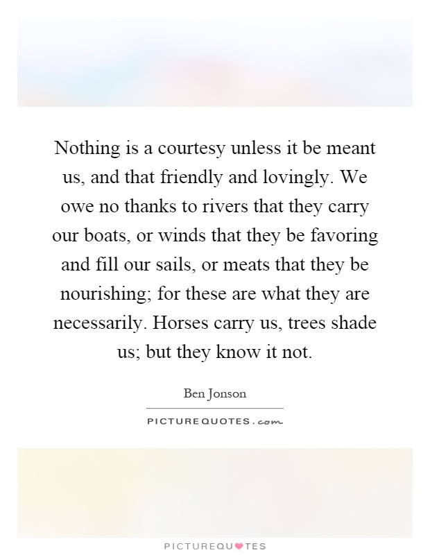 Nothing is a courtesy unless it be meant us, and that friendly and lovingly. We owe no thanks to rivers that they carry our boats, or winds that they be favoring and fill our sails, or meats that they be nourishing; for these are what they are necessarily. Horses carry us, trees shade us; but they know it not Picture Quote #1