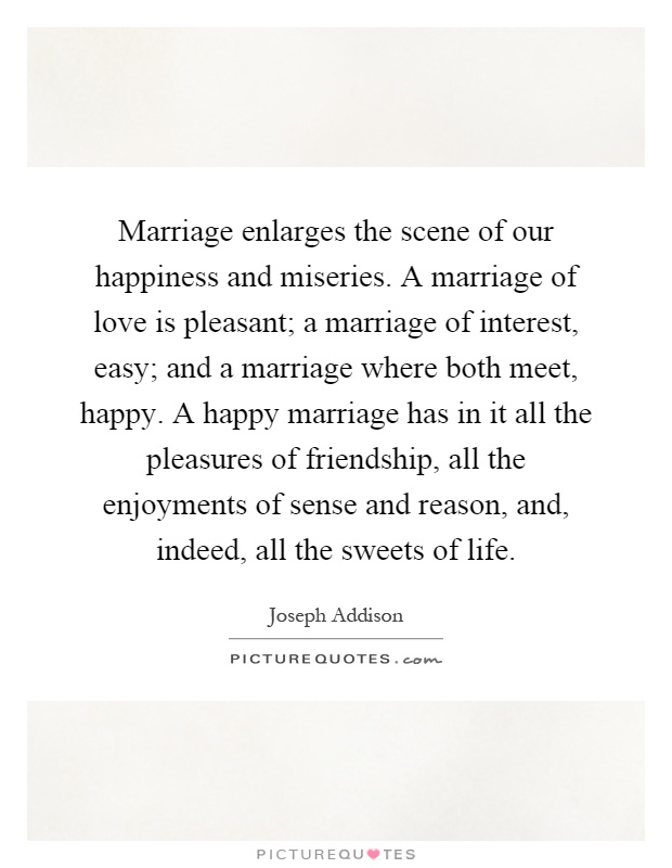 Marriage enlarges the scene of our happiness and miseries. A marriage of love is pleasant; a marriage of interest, easy; and a marriage where both meet, happy. A happy marriage has in it all the pleasures of friendship, all the enjoyments of sense and reason, and, indeed, all the sweets of life Picture Quote #1