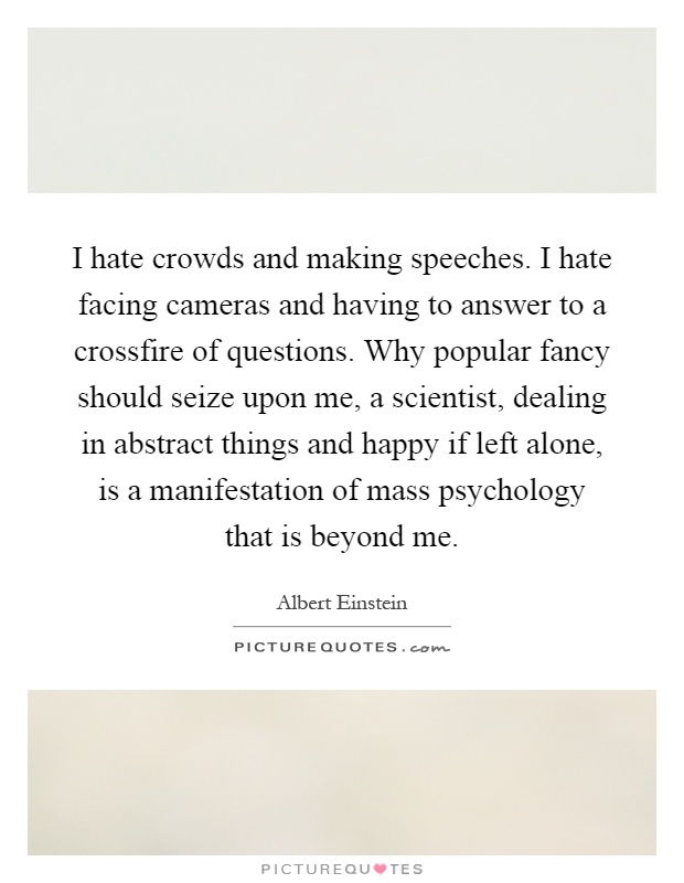 I hate crowds and making speeches. I hate facing cameras and having to answer to a crossfire of questions. Why popular fancy should seize upon me, a scientist, dealing in abstract things and happy if left alone, is a manifestation of mass psychology that is beyond me Picture Quote #1