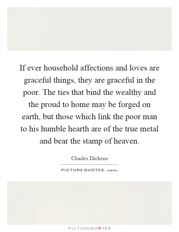 If ever household affections and loves are graceful things, they are graceful in the poor. The ties that bind the wealthy and the proud to home may be forged on earth, but those which link the poor man to his humble hearth are of the true metal and bear the stamp of heaven Picture Quote #1