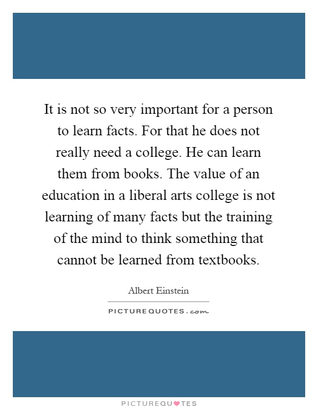 It is not so very important for a person to learn facts. For that he does not really need a college. He can learn them from books. The value of an education in a liberal arts college is not learning of many facts but the training of the mind to think something that cannot be learned from textbooks Picture Quote #1