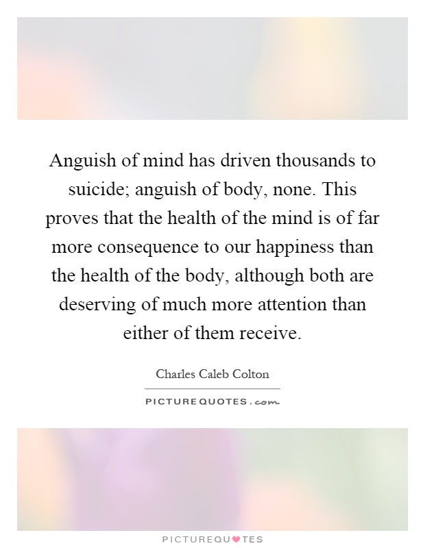 Anguish of mind has driven thousands to suicide; anguish of body, none. This proves that the health of the mind is of far more consequence to our happiness than the health of the body, although both are deserving of much more attention than either of them receive Picture Quote #1