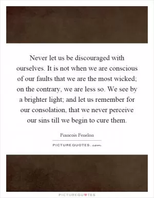 Never let us be discouraged with ourselves. It is not when we are conscious of our faults that we are the most wicked; on the contrary, we are less so. We see by a brighter light; and let us remember for our consolation, that we never perceive our sins till we begin to cure them Picture Quote #1