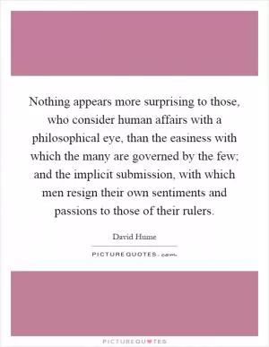 Nothing appears more surprising to those, who consider human affairs with a philosophical eye, than the easiness with which the many are governed by the few; and the implicit submission, with which men resign their own sentiments and passions to those of their rulers Picture Quote #1
