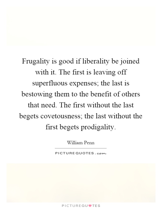 Frugality is good if liberality be joined with it. The first is leaving off superfluous expenses; the last is bestowing them to the benefit of others that need. The first without the last begets covetousness; the last without the first begets prodigality Picture Quote #1