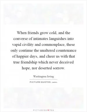 When friends grow cold, and the converse of intimates languishes into vapid civility and commonplace, these only continue the unaltered countenance of happier days, and cheer us with that true friendship which never deceived hope, nor deserted sorrow Picture Quote #1