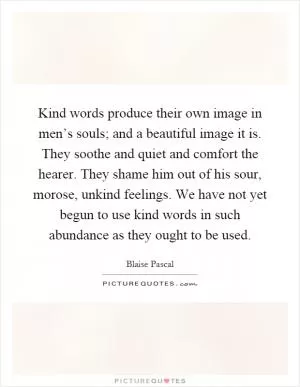 Kind words produce their own image in men’s souls; and a beautiful image it is. They soothe and quiet and comfort the hearer. They shame him out of his sour, morose, unkind feelings. We have not yet begun to use kind words in such abundance as they ought to be used Picture Quote #1