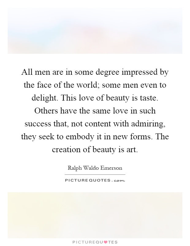 All men are in some degree impressed by the face of the world; some men even to delight. This love of beauty is taste. Others have the same love in such success that, not content with admiring, they seek to embody it in new forms. The creation of beauty is art Picture Quote #1