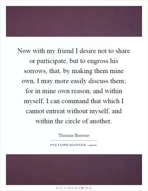 Now with my friend I desire not to share or participate, but to engross his sorrows, that, by making them mine own, I may more easily discuss them; for in mine own reason, and within myself, I can command that which I cannot entreat without myself, and within the circle of another Picture Quote #1