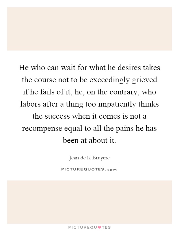 He who can wait for what he desires takes the course not to be exceedingly grieved if he fails of it; he, on the contrary, who labors after a thing too impatiently thinks the success when it comes is not a recompense equal to all the pains he has been at about it Picture Quote #1