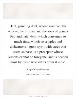 Debt, grinding debt, whose iron face the widow, the orphan, and the sons of genius fear and hate; debt, which consumes so much time, which so cripples and disheartens a great spirit with cares that seem so base, is a preceptor whose lessons cannot be foregone, and is needed most by those who suffer from it most Picture Quote #1