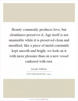 Beauty commonly produces love, but cleanliness preserves it. Age itself is not unamiable while it is preserved clean and unsullied; like a piece of metal constantly kept smooth and bright, we look on it with more pleasure than on a new vessel cankered with rust Picture Quote #1