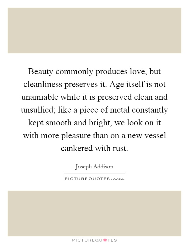 Beauty commonly produces love, but cleanliness preserves it. Age itself is not unamiable while it is preserved clean and unsullied; like a piece of metal constantly kept smooth and bright, we look on it with more pleasure than on a new vessel cankered with rust Picture Quote #1