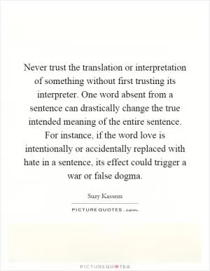 Never trust the translation or interpretation of something without first trusting its interpreter. One word absent from a sentence can drastically change the true intended meaning of the entire sentence. For instance, if the word love is intentionally or accidentally replaced with hate in a sentence, its effect could trigger a war or false dogma Picture Quote #1