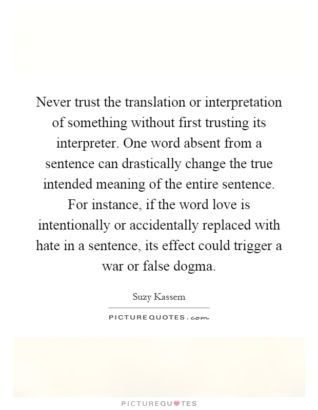 Never trust the translation or interpretation of something without first trusting its interpreter. One word absent from a sentence can drastically change the true intended meaning of the entire sentence. For instance, if the word love is intentionally or accidentally replaced with hate in a sentence, its effect could trigger a war or false dogma Picture Quote #1