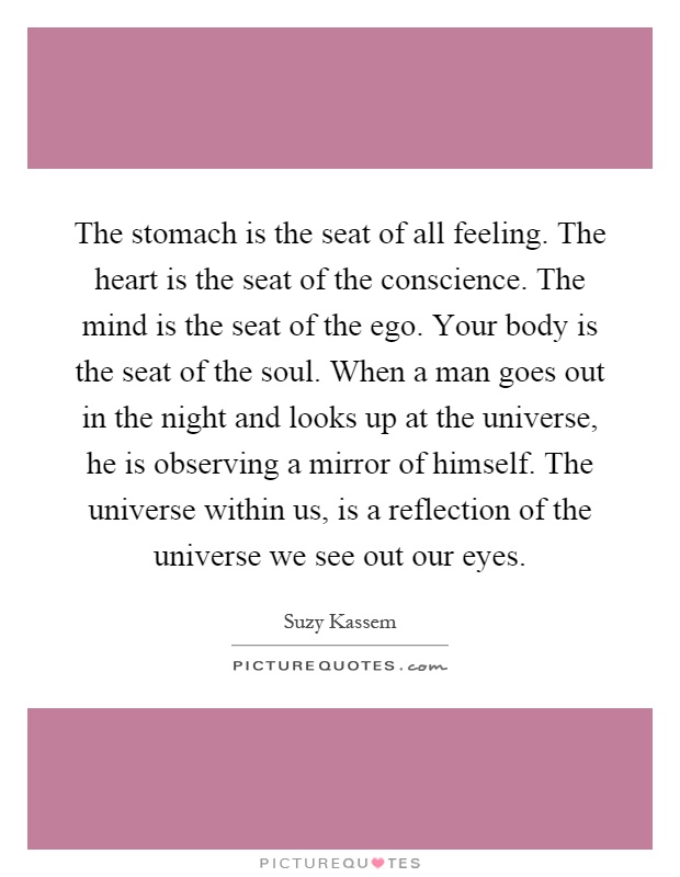 The stomach is the seat of all feeling. The heart is the seat of the conscience. The mind is the seat of the ego. Your body is the seat of the soul. When a man goes out in the night and looks up at the universe, he is observing a mirror of himself. The universe within us, is a reflection of the universe we see out our eyes Picture Quote #1