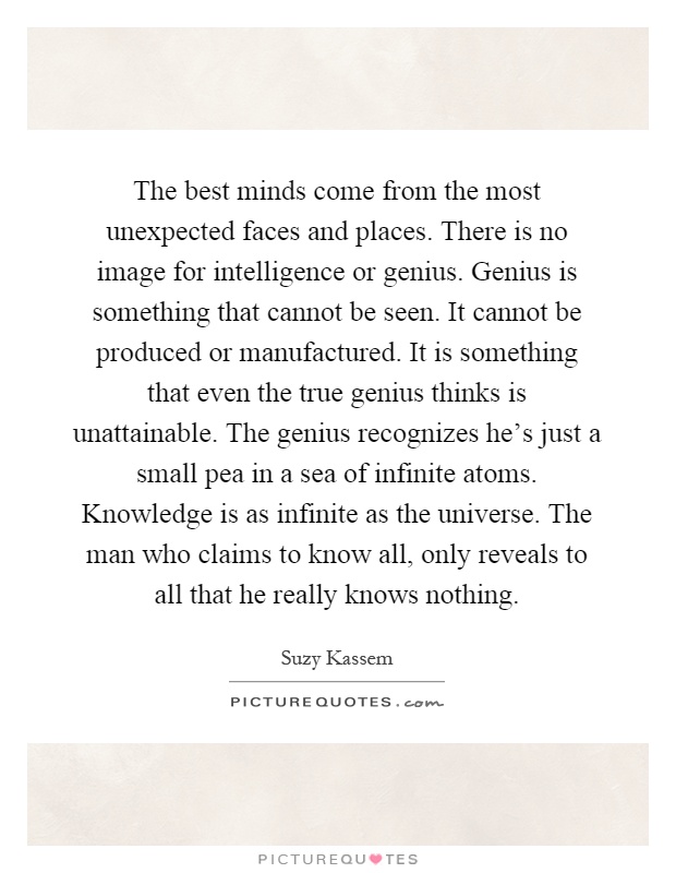 The best minds come from the most unexpected faces and places. There is no image for intelligence or genius. Genius is something that cannot be seen. It cannot be produced or manufactured. It is something that even the true genius thinks is unattainable. The genius recognizes he's just a small pea in a sea of infinite atoms. Knowledge is as infinite as the universe. The man who claims to know all, only reveals to all that he really knows nothing Picture Quote #1