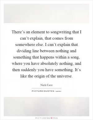 There’s an element to songwriting that I can’t explain, that comes from somewhere else. I can’t explain that dividing line between nothing and something that happens within a song, where you have absolutely nothing, and then suddenly you have something. It’s like the origin of the universe Picture Quote #1