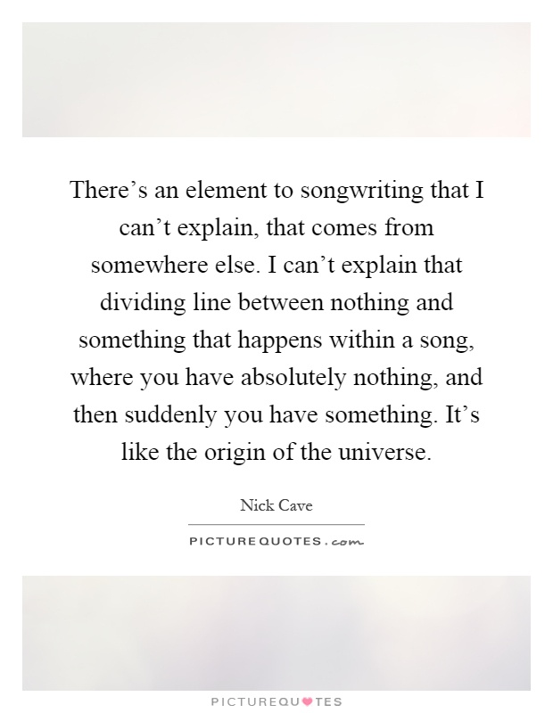There's an element to songwriting that I can't explain, that comes from somewhere else. I can't explain that dividing line between nothing and something that happens within a song, where you have absolutely nothing, and then suddenly you have something. It's like the origin of the universe Picture Quote #1