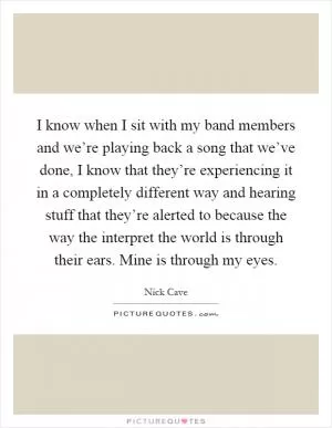 I know when I sit with my band members and we’re playing back a song that we’ve done, I know that they’re experiencing it in a completely different way and hearing stuff that they’re alerted to because the way the interpret the world is through their ears. Mine is through my eyes Picture Quote #1