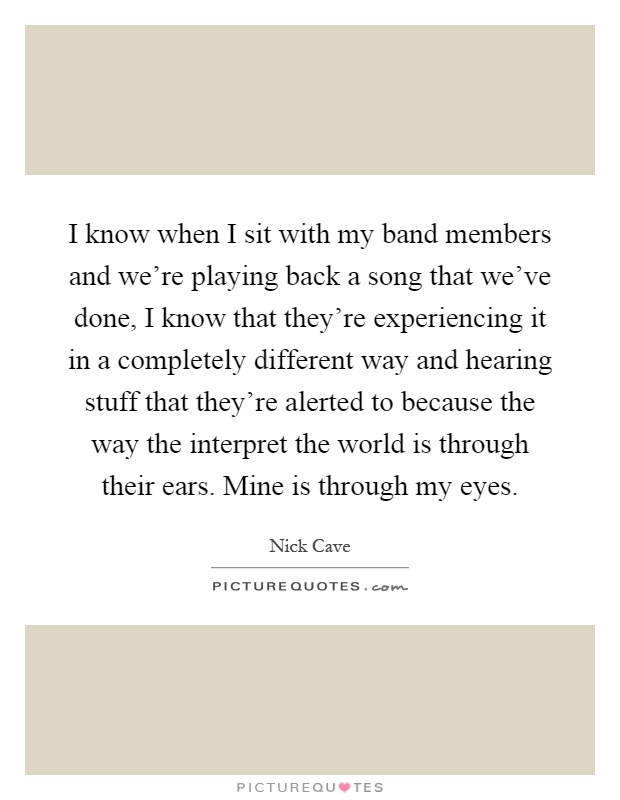 I know when I sit with my band members and we're playing back a song that we've done, I know that they're experiencing it in a completely different way and hearing stuff that they're alerted to because the way the interpret the world is through their ears. Mine is through my eyes Picture Quote #1