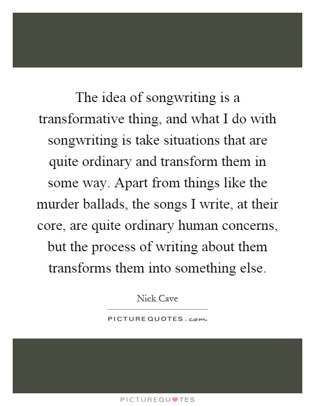 The idea of songwriting is a transformative thing, and what I do with songwriting is take situations that are quite ordinary and transform them in some way. Apart from things like the murder ballads, the songs I write, at their core, are quite ordinary human concerns, but the process of writing about them transforms them into something else Picture Quote #1