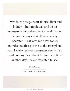 I was in end stage heart failure, liver and kidneys shutting down, and on an emergency basis they went in and planted a pump in my chest. It was battery operated. That kept me alive for 20 months and that got me to the transplant. And I wake up every morning now with a smile on my face, thankful for the gift of another day I never expected to see Picture Quote #1