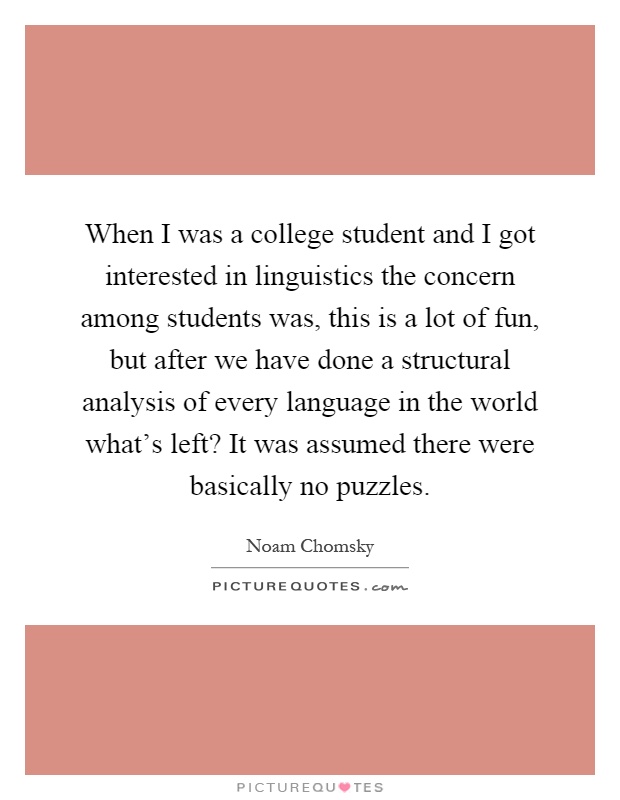 When I was a college student and I got interested in linguistics the concern among students was, this is a lot of fun, but after we have done a structural analysis of every language in the world what's left? It was assumed there were basically no puzzles Picture Quote #1
