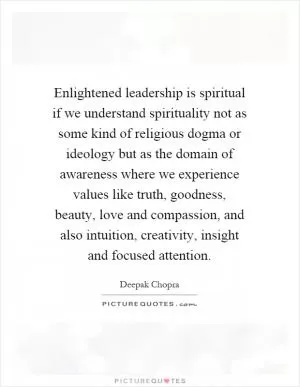Enlightened leadership is spiritual if we understand spirituality not as some kind of religious dogma or ideology but as the domain of awareness where we experience values like truth, goodness, beauty, love and compassion, and also intuition, creativity, insight and focused attention Picture Quote #1