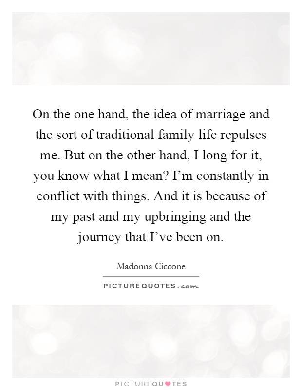 On the one hand, the idea of marriage and the sort of traditional family life repulses me. But on the other hand, I long for it, you know what I mean? I'm constantly in conflict with things. And it is because of my past and my upbringing and the journey that I've been on Picture Quote #1