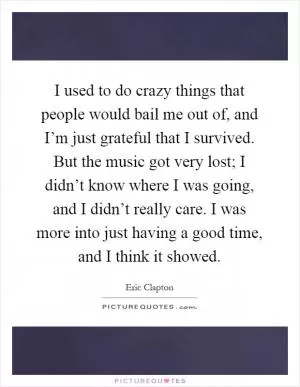 I used to do crazy things that people would bail me out of, and I’m just grateful that I survived. But the music got very lost; I didn’t know where I was going, and I didn’t really care. I was more into just having a good time, and I think it showed Picture Quote #1