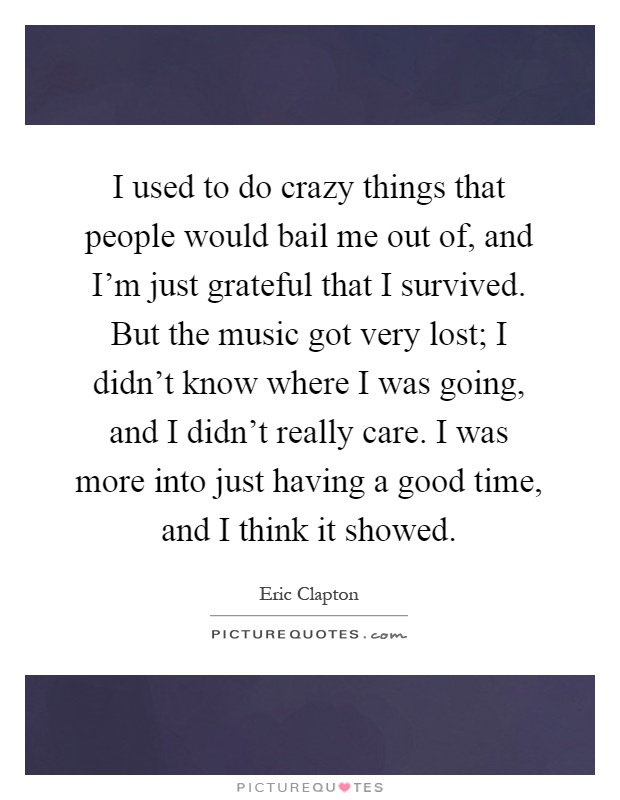 I used to do crazy things that people would bail me out of, and I'm just grateful that I survived. But the music got very lost; I didn't know where I was going, and I didn't really care. I was more into just having a good time, and I think it showed Picture Quote #1