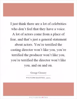 I just think there are a lot of celebrities who don’t feel that they have a voice. A lot of actors come from a place of fear, and that’s just a general statement about actors. You’re terrified the casting director won’t like you, you’re terrified the producer won’t like you, you’re terrified the director won’t like you, and on and on Picture Quote #1