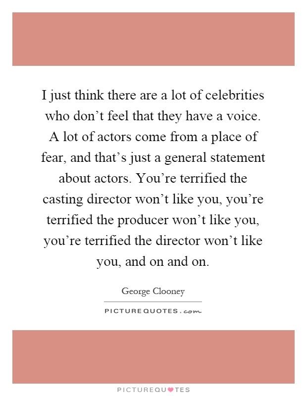 I just think there are a lot of celebrities who don't feel that they have a voice. A lot of actors come from a place of fear, and that's just a general statement about actors. You're terrified the casting director won't like you, you're terrified the producer won't like you, you're terrified the director won't like you, and on and on Picture Quote #1