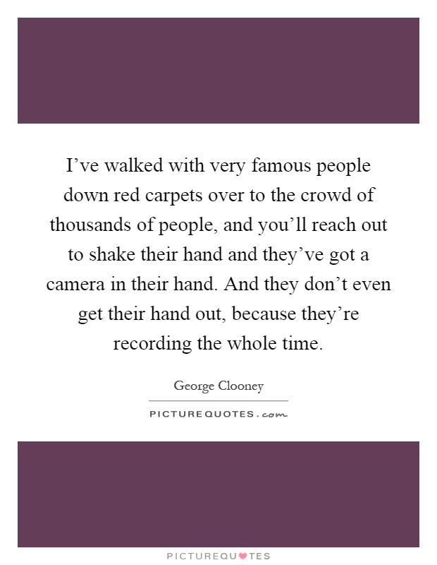 I've walked with very famous people down red carpets over to the crowd of thousands of people, and you'll reach out to shake their hand and they've got a camera in their hand. And they don't even get their hand out, because they're recording the whole time Picture Quote #1