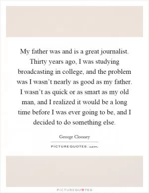 My father was and is a great journalist. Thirty years ago, I was studying broadcasting in college, and the problem was I wasn’t nearly as good as my father. I wasn’t as quick or as smart as my old man, and I realized it would be a long time before I was ever going to be, and I decided to do something else Picture Quote #1