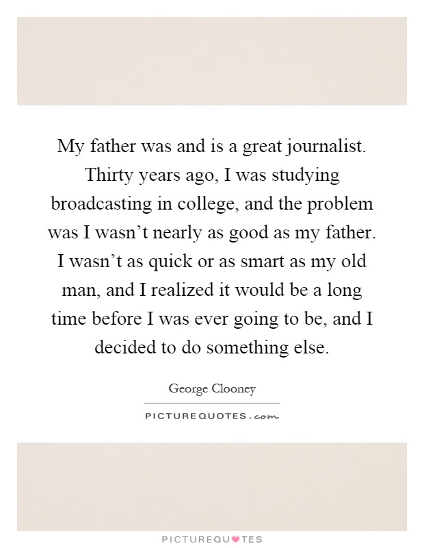 My father was and is a great journalist. Thirty years ago, I was studying broadcasting in college, and the problem was I wasn't nearly as good as my father. I wasn't as quick or as smart as my old man, and I realized it would be a long time before I was ever going to be, and I decided to do something else Picture Quote #1