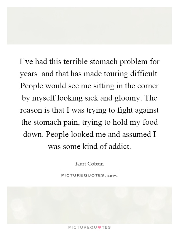 I've had this terrible stomach problem for years, and that has made touring difficult. People would see me sitting in the corner by myself looking sick and gloomy. The reason is that I was trying to fight against the stomach pain, trying to hold my food down. People looked me and assumed I was some kind of addict Picture Quote #1